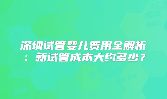 深圳试管婴儿费用全解析：新试管成本大约多少？