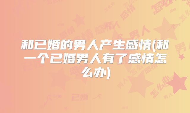 和已婚的男人产生感情(和一个已婚男人有了感情怎么办)