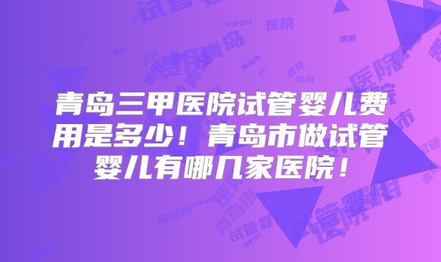 青岛三甲医院试管婴儿费用是多少!青岛市做试管婴儿有哪几家医院!