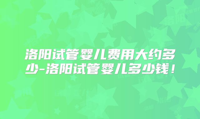 洛阳试管婴儿费用大约多少-洛阳试管婴儿多少钱!