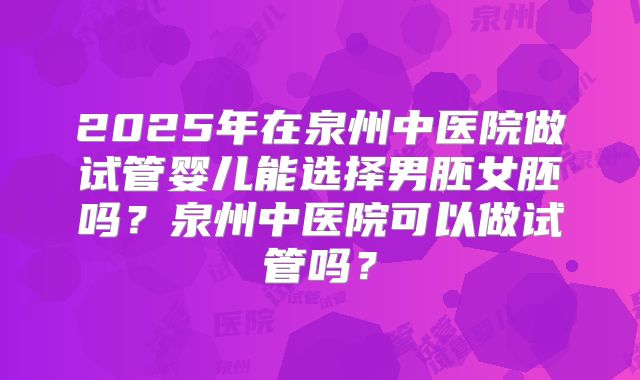 2025年在泉州中医院做试管婴儿能选择男胚女胚吗？泉州中医院可以做试管吗？