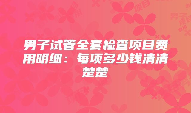 男子试管全套检查项目费用明细：每项多少钱清清楚楚
