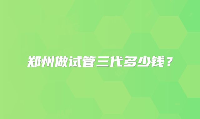 郑州做试管三代多少钱?