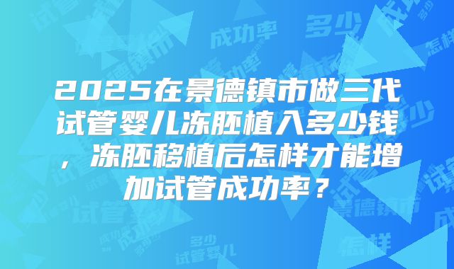 2025在景德镇市做三代试管婴儿冻胚植入多少钱，冻胚移植后怎样才能增加试管成功率？