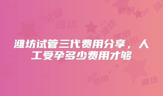 潍坊试管三代费用分享，人工受孕多少费用才够