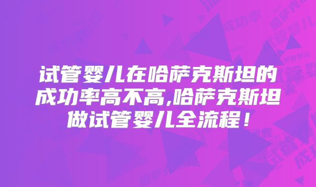 试管婴儿在哈萨克斯坦的成功率高不高,哈萨克斯坦做试管婴儿全流程！