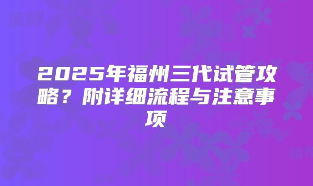 2025年福州三代试管攻略？附详细流程与注意事项