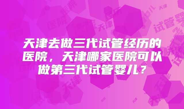 天津去做三代试管经历的医院,天津哪家医院可以做第三代试管婴儿?