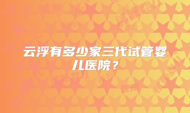 云浮有多少家三代试管婴儿医院?