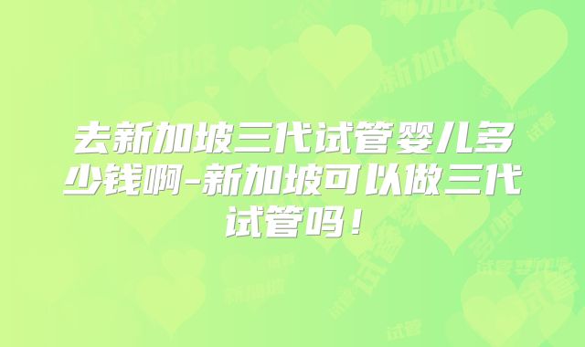 去新加坡三代试管婴儿多少钱啊-新加坡可以做三代试管吗！