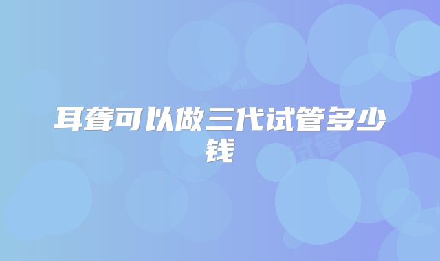 耳聋可以做三代试管多少钱