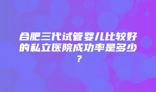 合肥三代试管婴儿比较好的私立医院成功率是多少?