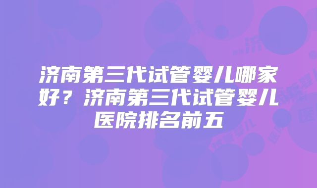 济南第三代试管婴儿哪家好？济南第三代试管婴儿医院排名前五