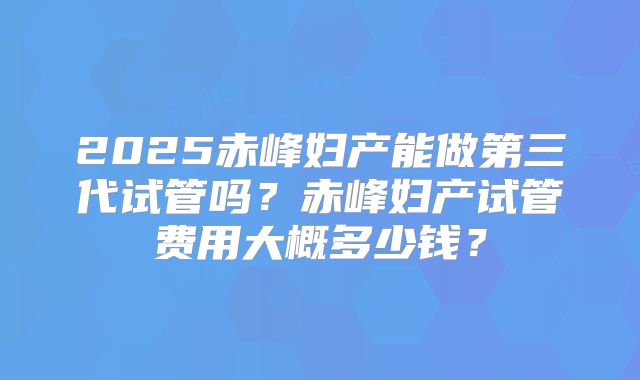 2025赤峰妇产能做第三代试管吗？赤峰妇产试管费用大概多少钱？