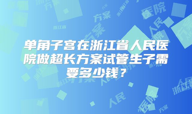 单角子宫在浙江省人民医院做超长方案试管生子需要多少钱？