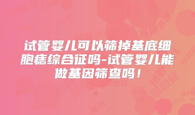 试管婴儿可以筛掉基底细胞痣综合征吗-试管婴儿能做基因筛查吗!