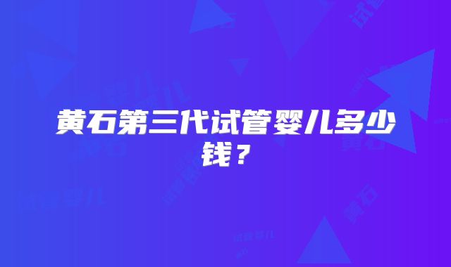 黄石第三代试管婴儿多少钱?