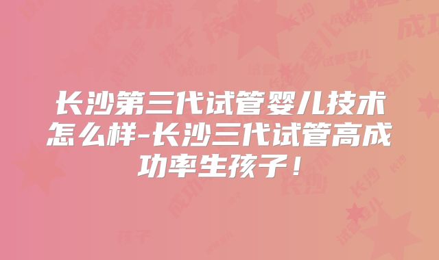 长沙第三代试管婴儿技术怎么样-长沙三代试管高成功率生孩子！