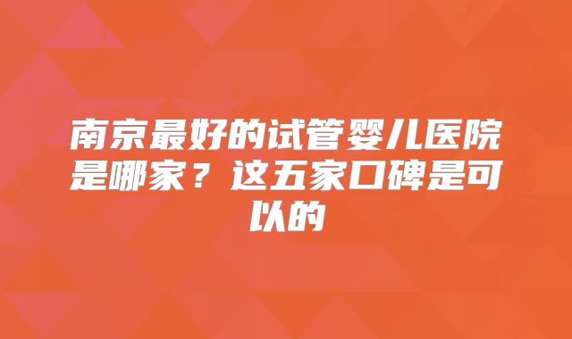 南京最好的试管婴儿医院是哪家？这五家口碑是可以的