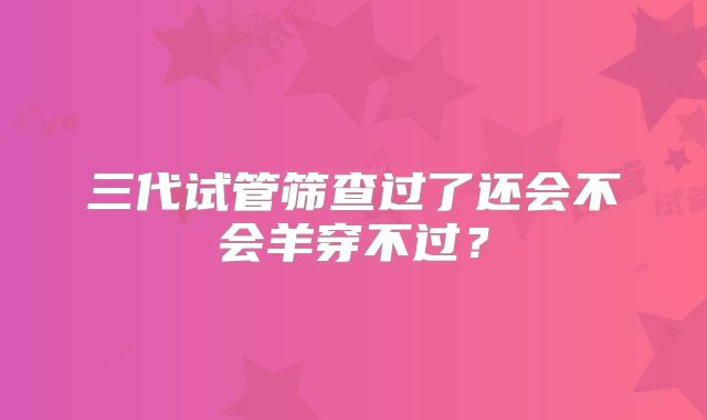 三代试管筛查过了还会不会羊穿不过?