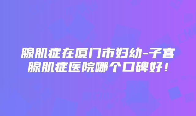腺肌症在厦门市妇幼-子宫腺肌症医院哪个口碑好!