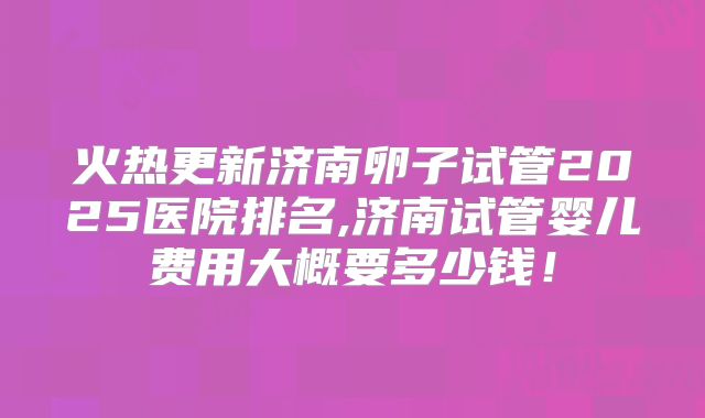 火热更新济南卵子试管2025医院排名,济南试管婴儿费用大概要多少钱！