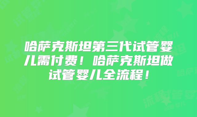 哈萨克斯坦第三代试管婴儿需付费！哈萨克斯坦做试管婴儿全流程！