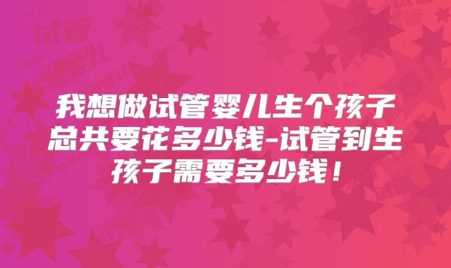 我想做试管婴儿生个孩子总共要花多少钱-试管到生孩子需要多少钱！