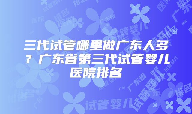 三代试管哪里做广东人多?广东省第三代试管婴儿医院排名