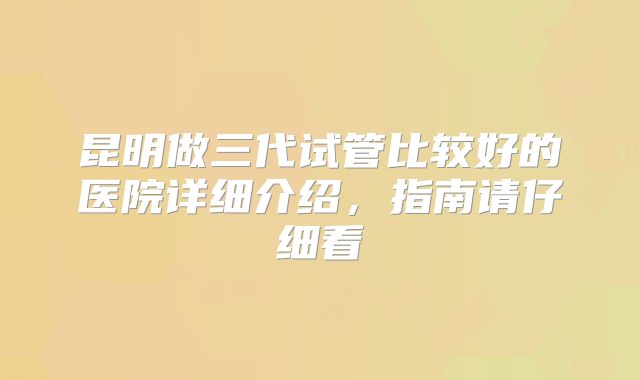 昆明做三代试管比较好的医院详细介绍,指南请仔细看