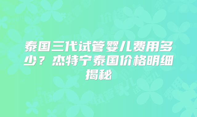 泰国三代试管婴儿费用多少？杰特宁泰国价格明细揭秘