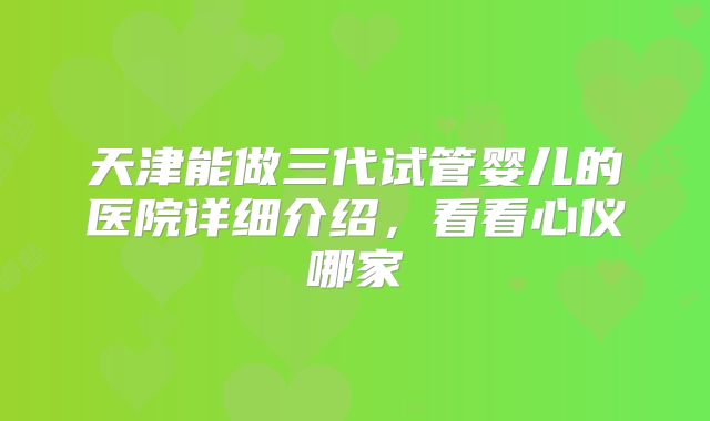 天津能做三代试管婴儿的医院详细介绍，看看心仪哪家