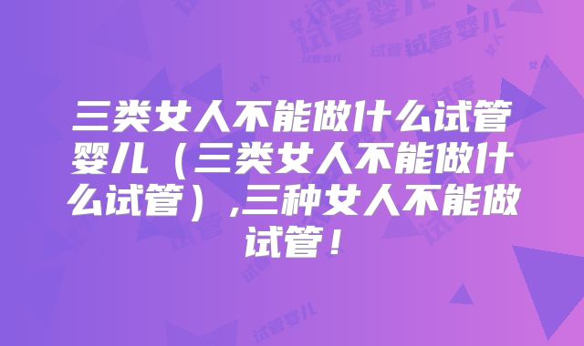 三类女人不能做什么试管婴儿（三类女人不能做什么试管）,三种女人不能做试管！