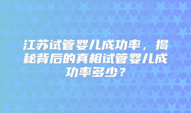 江苏试管婴儿成功率,揭秘背后的真相试管婴儿成功率多少?