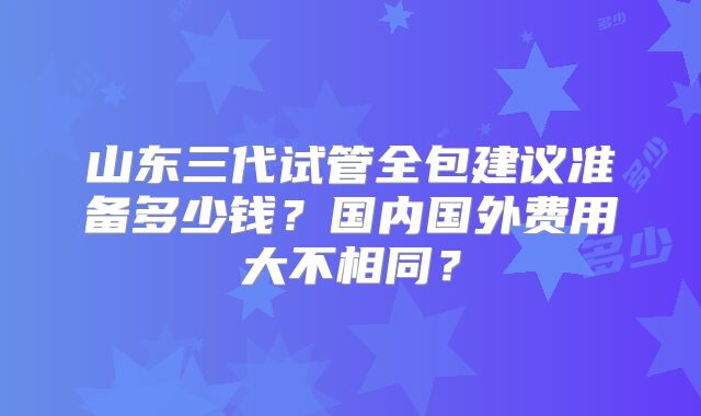 山东三代试管全包建议准备多少钱?国内国外费用大不相同?