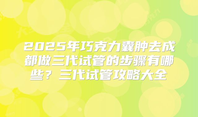 2025年巧克力囊肿去成都做三代试管的步骤有哪些？三代试管攻略大全