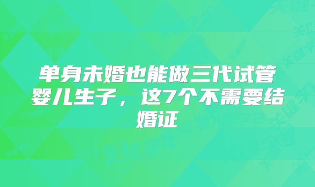 单身未婚也能做三代试管婴儿生子，这7个不需要结婚证