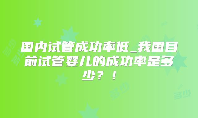 国内试管成功率低_我国目前试管婴儿的成功率是多少？！