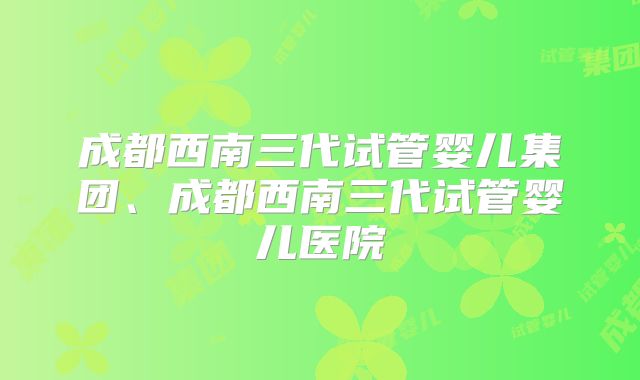 成都西南三代试管婴儿集团、成都西南三代试管婴儿医院