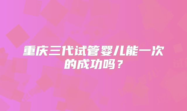 重庆三代试管婴儿能一次的成功吗？