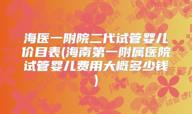 海医一附院二代试管婴儿价目表(海南第一附属医院试管婴儿费用大概多少钱)