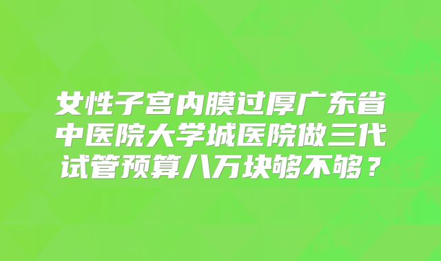 女性子宫内膜过厚广东省中医院大学城医院做三代试管预算八万块够不够?
