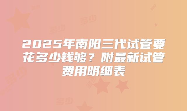2025年南阳三代试管要花多少钱够？附最新试管费用明细表
