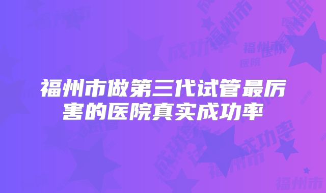 福州市做第三代试管最厉害的医院真实成功率