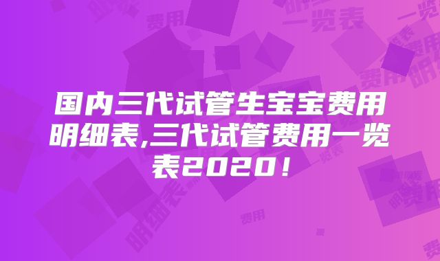 国内三代试管生宝宝费用明细表,三代试管费用一览表2020！