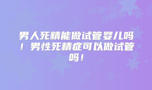 男人死精能做试管婴儿吗!男性死精症可以做试管吗!