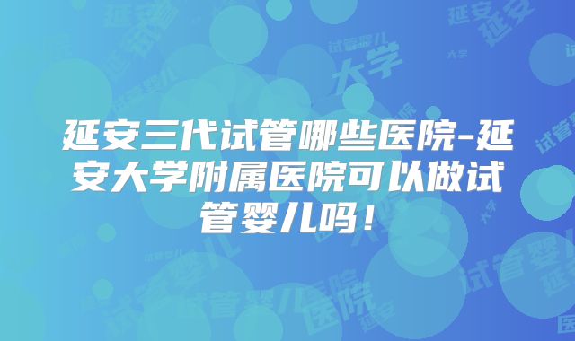 延安三代试管哪些医院-延安大学附属医院可以做试管婴儿吗！