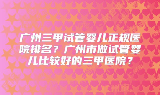广州三甲试管婴儿正规医院排名？广州市做试管婴儿比较好的三甲医院？