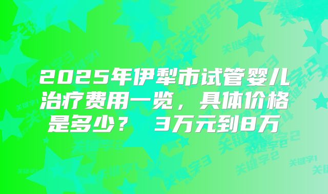 2025年伊犁市试管婴儿治疗费用一览，具体价格是多少？ 3万元到8万