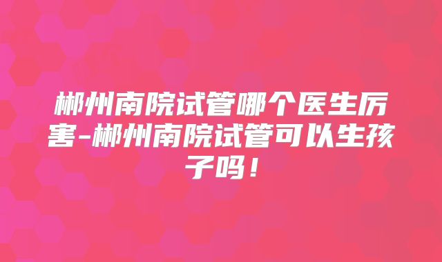 郴州南院试管哪个医生厉害-郴州南院试管可以生孩子吗！
